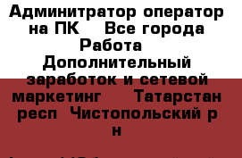 Админитратор-оператор на ПК  - Все города Работа » Дополнительный заработок и сетевой маркетинг   . Татарстан респ.,Чистопольский р-н